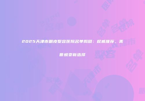 2025天津市眼皮整容医院名单揭晓：权威推荐，美丽蜕变新选择