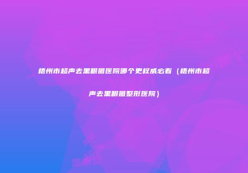 梧州市超声去黑眼圈医院哪个更权威必看（梧州市超声去黑眼圈整形医院）