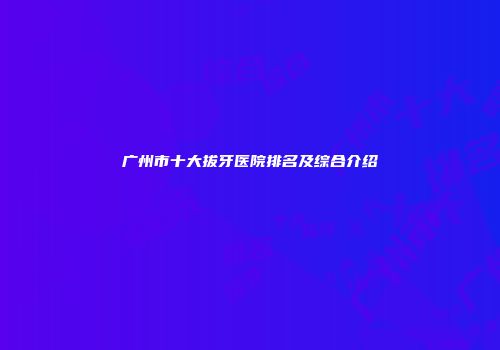 广州市十大拔牙医院排名及综合介绍