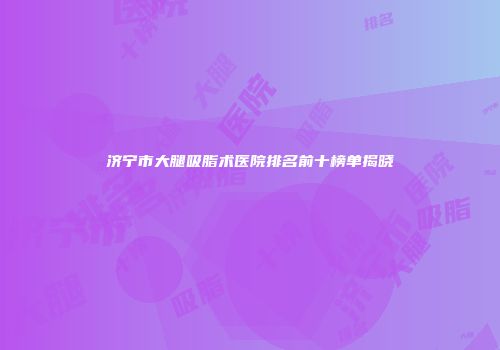 济宁市大腿吸脂术医院排名前十榜单揭晓