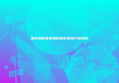 国内超肋隆鼻和膨体医院排行榜揭晓