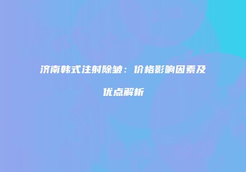 济南韩式注射除皱：价格影响因素及优点解析
