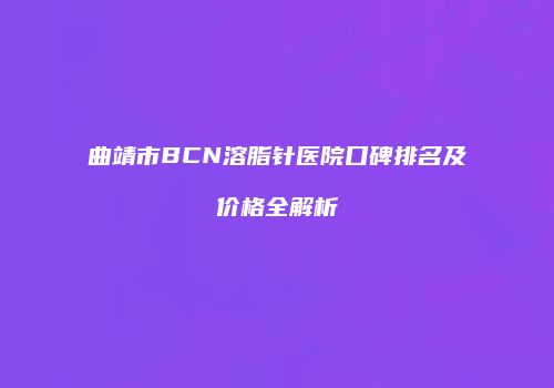 曲靖市BCN溶脂针医院口碑排名及价格全解析