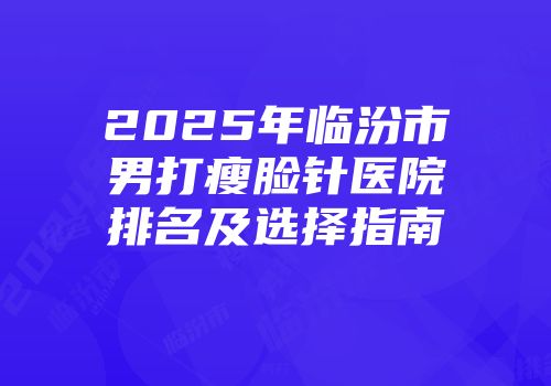 2025年临汾市男打瘦脸针医院排名及选择指南