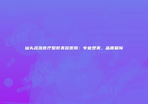 汕头名流医疗整形美容医院：专业塑美，品质保障
