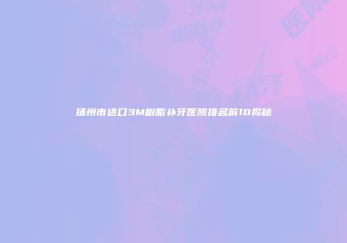 扬州市进口3M树脂补牙医院排名前10揭秘