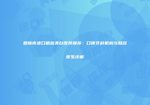 盘锦市进口皓齿美白医院推荐：口碑牙科机构与知名医生详解