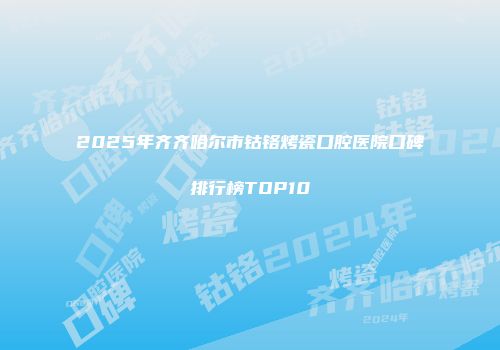 2025年齐齐哈尔市钴铬烤瓷口腔医院口碑排行榜TOP10