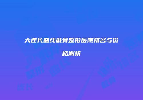 大连长曲线截骨整形医院排名与价格解析