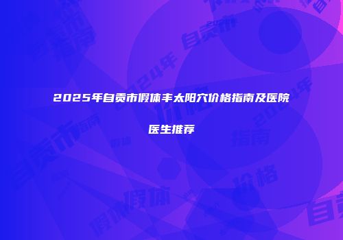 2025年自贡市假体丰太阳穴价格指南及医院医生推荐