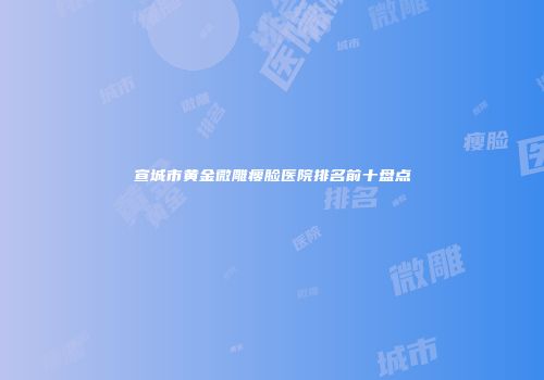 宣城市黄金微雕瘦脸医院排名前十盘点