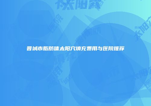 晋城市脂肪体太阳穴填充费用与医院推荐