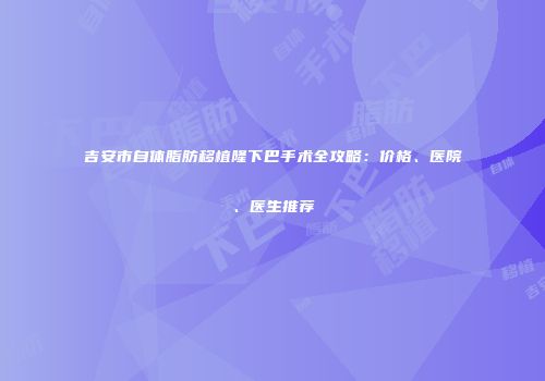 吉安市自体脂肪移植隆下巴手术全攻略：价格、医院、医生推荐
