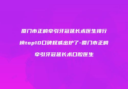 厦门市正畸牵引牙冠延长术医生排行榜top10口碑权威出炉了-厦门市正畸牵引牙冠延长术口腔医生