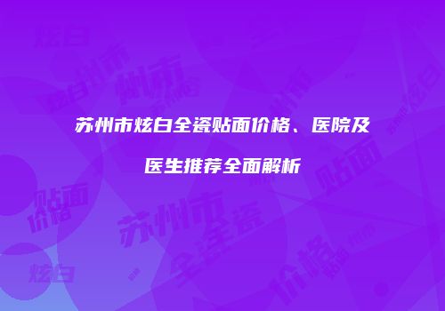 苏州市炫白全瓷贴面价格、医院及医生推荐全面解析
