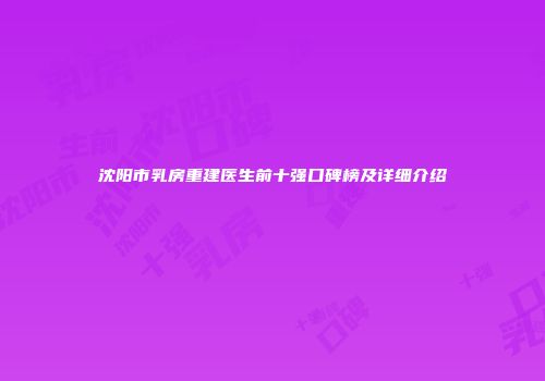沈阳市乳房重建医生前十强口碑榜及详细介绍