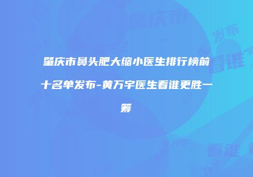 肇庆市鼻头肥大缩小医生排行榜前十名单发布-黄万宇医生看谁更胜一筹