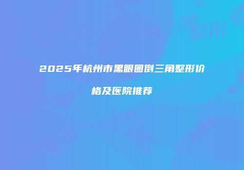 2025年杭州市黑眼圈倒三角整形价格及医院推荐