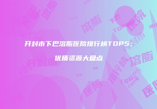 开封市下巴溶脂医院排行榜TOP5：优质资源大盘点