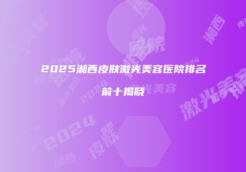 2025湘西皮肤激光美容医院排名前十揭晓