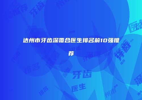 达州市牙齿深覆合医生排名前10强推荐