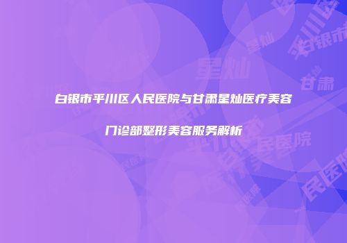 白银市平川区人民医院与甘肃星灿医疗美容门诊部整形美容服务解析
