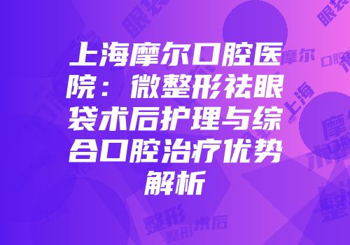 上海摩尔口腔医院：微整形祛眼袋术后护理与综合口腔治疗优势解析