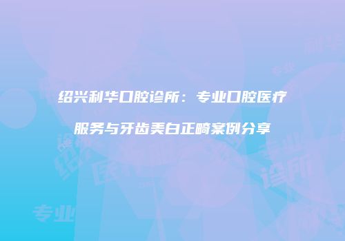 绍兴利华口腔诊所：专业口腔医疗服务与牙齿美白正畸案例分享