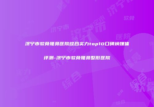 济宁市软骨隆鼻医院综合实力top10口碑榜媒体评测-济宁市软骨隆鼻整形医院