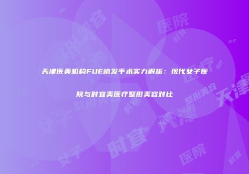 天津医美机构FUE植发手术实力解析：现代女子医院与时宜美医疗整形美容对比