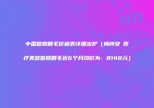 中国做脱唇毛价格表详细出炉（梅州安媄医疗美容做脱唇毛近6个月均价为：8148元）