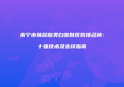 南宁市玻尿酸美白嫩肤医院排名榜：十强技术及选择指南