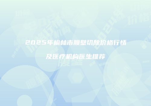 2025年榆林市腹壁切除价格行情及医疗机构医生推荐