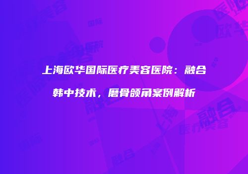 上海欧华国际医疗美容医院：融合韩中技术，磨骨颌角案例解析