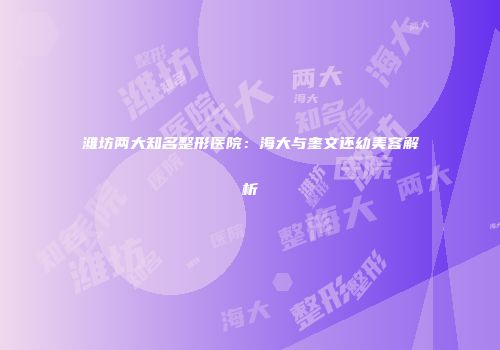 潍坊两大知名整形医院：海大与奎文还幼美容解析