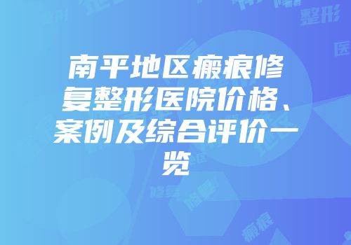 南平地区瘢痕修复整形医院价格、案例及综合评价一览