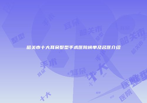 韶关市十大耳朵整型手术医院榜单及名医介绍