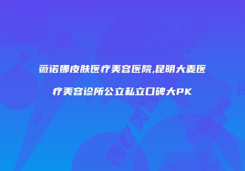 薇诺娜皮肤医疗美容医院,昆明大麦医疗美容诊所公立私立口碑大PK