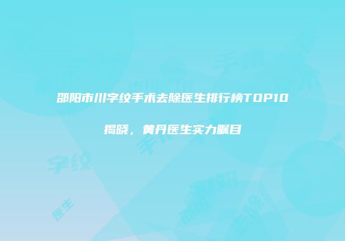 邵阳市川字纹手术去除医生排行榜TOP10揭晓，黄丹医生实力瞩目