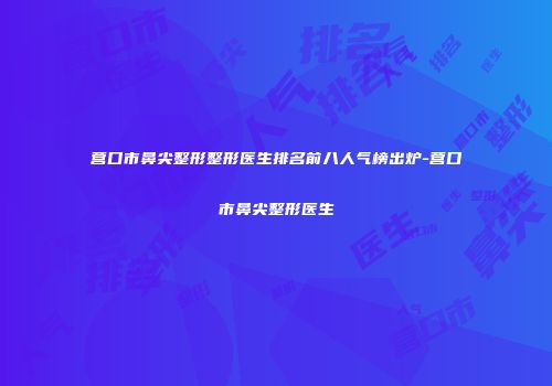 营口市鼻尖整形整形医生排名前八人气榜出炉-营口市鼻尖整形医生