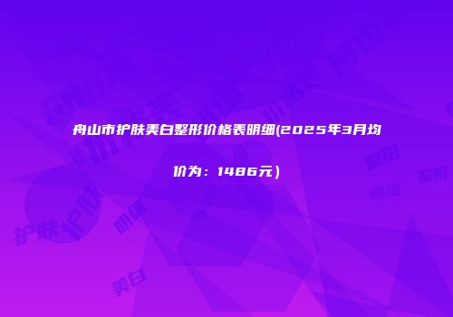 舟山市护肤美白整形价格表明细(2025年3月均价为：1486元）