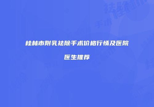 桂林市附乳祛除手术价格行情及医院医生推荐