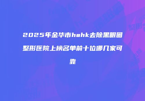 2025年金华市hahk去除黑眼圈整形医院上榜名单前十位哪几家可靠