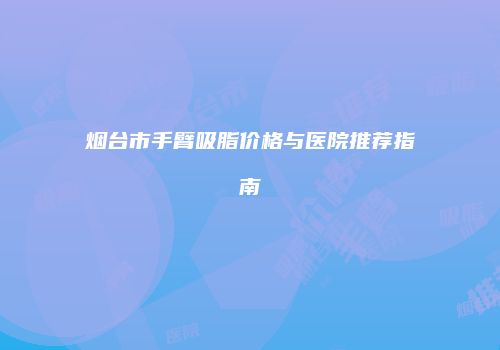 烟台市手臂吸脂价格与医院推荐指南