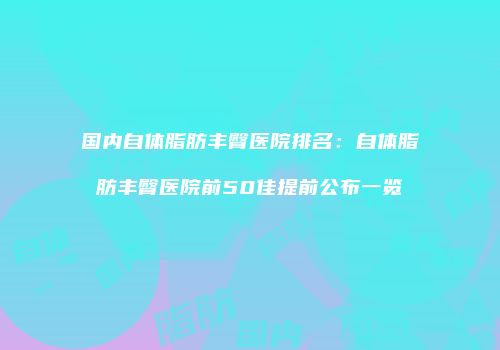 国内自体脂肪丰臀医院排名：自体脂肪丰臀医院前50佳提前公布一览