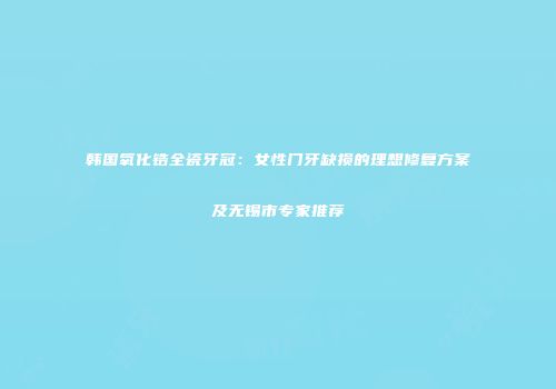 韩国氧化锆全瓷牙冠：女性门牙缺损的理想修复方案及无锡市专家推荐