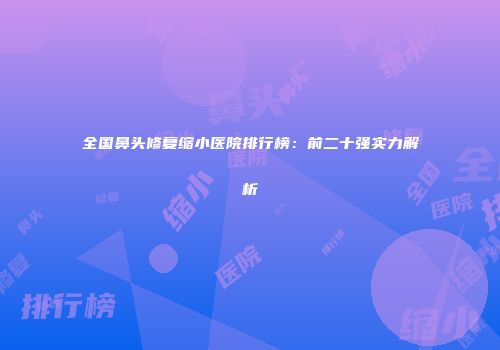 全国鼻头修复缩小医院排行榜：前二十强实力解析