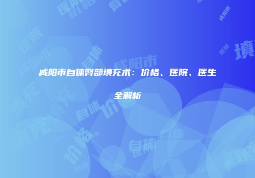 咸阳市自体臀部填充术：价格、医院、医生全解析