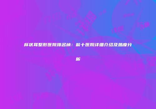 杯状耳整形医院排名榜：前十医院详细介绍及热度分析