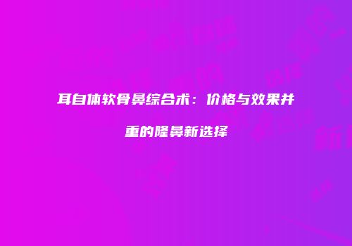 耳自体软骨鼻综合术：价格与效果并重的隆鼻新选择